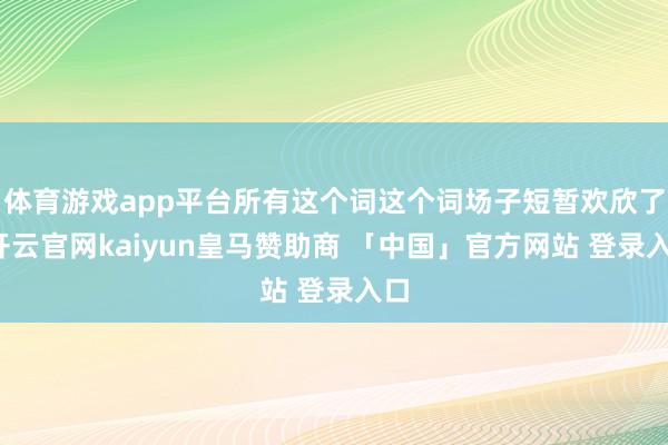 体育游戏app平台所有这个词这个词场子短暂欢欣了-开云官网kaiyun皇马赞助商 「中国」官方网站 登录入口