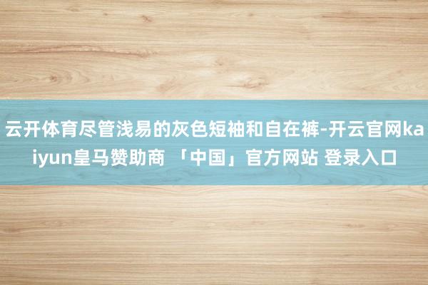 云开体育尽管浅易的灰色短袖和自在裤-开云官网kaiyun皇马赞助商 「中国」官方网站 登录入口