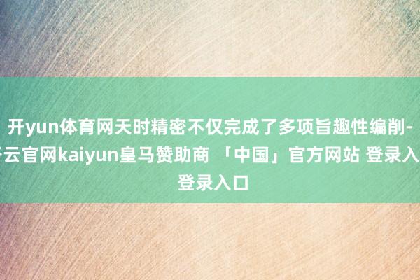 开yun体育网天时精密不仅完成了多项旨趣性编削-开云官网kaiyun皇马赞助商 「中国」官方网站 登录入口