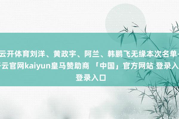 云开体育刘洋、黄政宇、阿兰、韩鹏飞无缘本次名单-开云官网kaiyun皇马赞助商 「中国」官方网站 登录入口