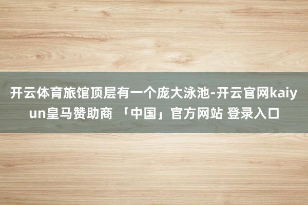 开云体育旅馆顶层有一个庞大泳池-开云官网kaiyun皇马赞助商 「中国」官方网站 登录入口