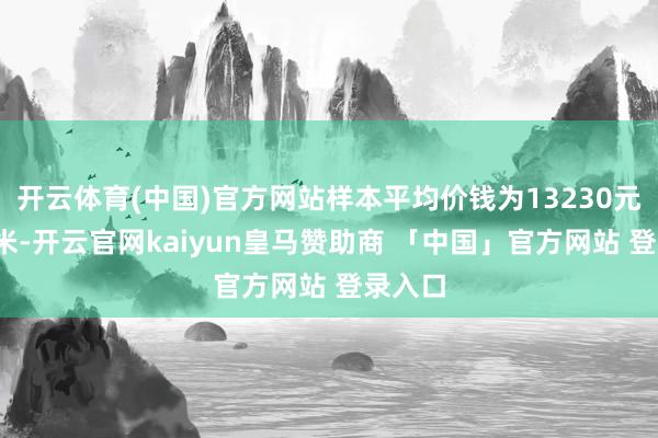 开云体育(中国)官方网站样本平均价钱为13230元/平时米-开云官网kaiyun皇马赞助商 「中国」官方网站 登录入口
