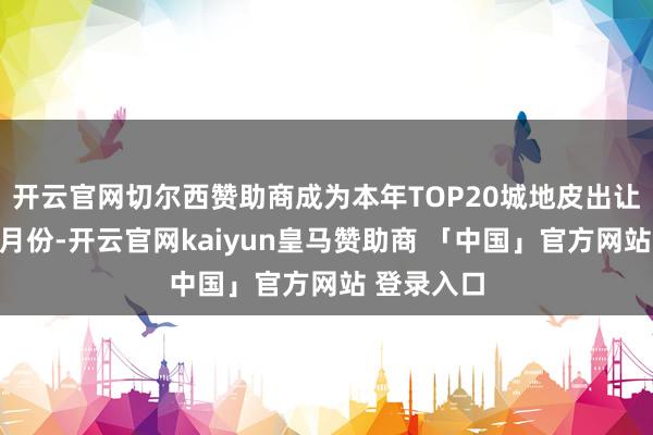 开云官网切尔西赞助商成为本年TOP20城地皮出让金最高的月份-开云官网kaiyun皇马赞助商 「中国」官方网站 登录入口
